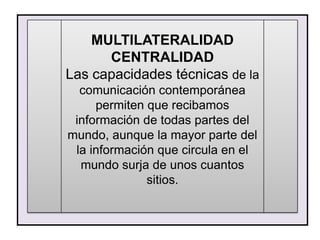 MULTILATERALIDAD
      CENTRALIDAD
Las capacidades técnicas de la
  comunicación contemporánea
     permiten que recibamos
 información de todas partes del
mundo, aunque la mayor parte del
 la información que circula en el
  mundo surja de unos cuantos
              sitios.
 