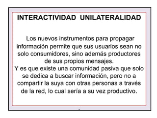 INTERACTIVIDAD UNILATERALIDAD

     Los nuevos instrumentos para propagar
 información permite que sus usuarios sean no
  solo consumidores, sino además productores
            de sus propios mensajes.
Y es que existe una comunidad pasiva que solo
    se dedica a buscar información, pero no a
  compartir la suya con otras personas a través
   de la red, lo cual sería a su vez productivo.

                       .
 