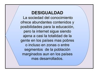 DESIGUALDAD
 La sociedad del conocimiento
ofrece abundantes contenidos y
posibilidades para la educación,
  pero la internet sigue siendo
 ajena a casi la totalidad de la
gente en los países mas pobres
    o incluso en zonas o entre
   segmentos de la población
 marginados aun en los países
        mas desarrollados.
 