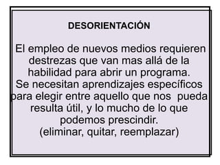 DESORIENTACIÓN

 El empleo de nuevos medios requieren
    destrezas que van mas allá de la
    habilidad para abrir un programa.
 Se necesitan aprendizajes específicos
para elegir entre aquello que nos pueda
    resulta útil, y lo mucho de lo que
           podemos prescindir.
      (eliminar, quitar, reemplazar)
 