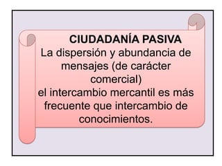 CIUDADANÍA PASIVA
La dispersión y abundancia de
      mensajes (de carácter
           comercial)
el intercambio mercantil es más
 frecuente que intercambio de
         conocimientos.
 