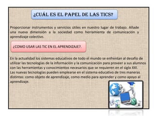 ¿Cuál es el papel de las Tics?

Proporcionar instrumentos y servicios útiles en nuestro lugar de trabajo. Añade
una nueva dimensión a la sociedad como herramienta de comunicación y
aprendizaje colectivo.

 ¿COMO USAR LAS TIC EN EL APRENDIZAJE?.


En la actualidad los sistemas educativos de todo el mundo se enfrentan al desafío de
utilizar las tecnologías de la información y la comunicación para proveer a sus alumnos
con las herramientas y conocimientos necesarios que se requieren en el siglo XXI.
Las nuevas tecnologías pueden emplearse en el sistema educativo de tres maneras
distintas: como objeto de aprendizaje, como medio para aprender y como apoyo al
aprendizaje.
 