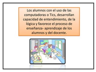 Los alumnos con el uso de las
 computadoras o Tics, desarrollan
capacidad de entendimiento, de la
  lógica y favorece el proceso de
  enseñanza- aprendizaje de los
      alumnos y del docente.
 