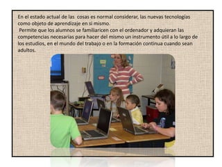 En el estado actual de las cosas es normal considerar, las nuevas tecnologías
como objeto de aprendizaje en si mismo.
 Permite que los alumnos se familiaricen con el ordenador y adquieran las
competencias necesarias para hacer del mismo un instrumento útil a lo largo de
los estudios, en el mundo del trabajo o en la formación continua cuando sean
adultos.
 