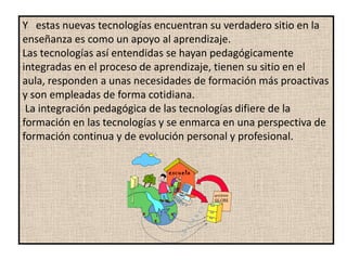 Y estas nuevas tecnologías encuentran su verdadero sitio en la
enseñanza es como un apoyo al aprendizaje.
Las tecnologías así entendidas se hayan pedagógicamente
integradas en el proceso de aprendizaje, tienen su sitio en el
aula, responden a unas necesidades de formación más proactivas
y son empleadas de forma cotidiana.
 La integración pedagógica de las tecnologías difiere de la
formación en las tecnologías y se enmarca en una perspectiva de
formación continua y de evolución personal y profesional.
 