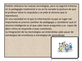 Podrán utilizarse las nuevas tecnologías, pero se seguirá inmerso
en la pedagogía tradicional si no se ha variado la postura de que
el profesor tiene la respuesta y se pide al alumno que la
reproduzca.
En una sociedad en la que la información ocupa un lugar tan
importante es preciso cambiar de pedagogía y considerar que el
alumno inteligente es el que sabe hacer preguntas y es capaz de
decir cómo se responde a esas cuestiones.
La integración de las tecnologías así entendidas sabe pasar de
estrategias de enseñanza a estrategias de aprendizaje
 