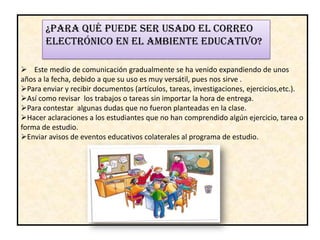 ¿PARA QUÉ PUEDE SER USADO EL CORREO
       ELECTRÓNICO EN EL AMBIENTE EDUCATIVO?

 Este medio de comunicación gradualmente se ha venido expandiendo de unos
años a la fecha, debido a que su uso es muy versátil, pues nos sirve .
Para enviar y recibir documentos (artículos, tareas, investigaciones, ejercicios,etc.).
Así como revisar los trabajos o tareas sin importar la hora de entrega.
Para contestar algunas dudas que no fueron planteadas en la clase.
Hacer aclaraciones a los estudiantes que no han comprendido algún ejercicio, tarea o
forma de estudio.
Enviar avisos de eventos educativos colaterales al programa de estudio.
 