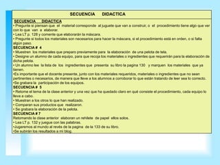 SECUENCIA          DIDACTICA
 SECUENCIA        DIDACTICA
• Pregunte si piensan que el material corresponde al juguete que van a construir, o el procedimiento tiene algo que ver
con lo que van a elaborar.
• Lea LT p. 128 y comente que elaborarán la máscara.
• Pregunte si todos los materiales son necesarios para hacer la máscara, si el procedimiento está en orden, o si falta
algún paso.
SECUENCIA # 4
• Muestren los materiales que preparo previamente para la elaboración de una pelota de tela.
• Designe un alumno de cada equipo, para que recoja los materiales o ingredientes que requerirán para la elaboración de
dicha pelota.
• Un alumno lee la lista de los ingredientes que presenta su libro la pagina 130 y marquen los materiales que ya
tienen.
•Es importante que el docente presente, junto con los materiales requeridos, materiales o ingredientes que no sean
pertinentes o necesarios, de manera que lleve a los alumnos a corroborar lo que están tratando de leer sea lo correcto.
•Se grabara la participación de los equipos.
SECUENCIA # 5
• Retome el tema de la clase anterior y una vez que ha quedado claro en qué consiste el procedimiento, cada equipo lo
lleva a cabo.
• Muestran a los otros lo que han realizado.
• Comparan sus productos que realizaron.
• Se grabara la elaboración de la pelota.
SECUENCIA # 7
Retomando la clase anterior elaboran un rehilete de papel ellos solos.
• Lea LT p. 132 y juegue con las palabras.
•Jugaremos al mundo al revés de la pagina de la 133 de su libro.
•Se subirán los resultados a mi blog.
 