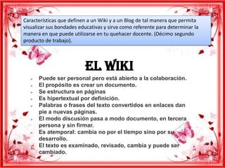 Características que definen a un Wiki y a un Blog de tal manera que permita
visualizar sus bondades educativas y sirva como referente para determinar la
manera en que puede utilizarse en tu quehacer docente. (Décimo segundo
producto de trabajo).




                          El wiki
      Puede ser personal pero está abierto a la colaboración.
      El propósito es crear un documento.
      Se estructura en páginas
      Es hipertextual por definición.
      Palabras o frases del texto convertidos en enlaces dan
       pie a nuevas páginas.
      El modo discusión pasa a modo documento, en tercera
       persona y sin firmar.
      Es atemporal: cambia no por el tiempo sino por su
       desarrollo.
      El texto es examinado, revisado, cambia y puede ser
       cambiado.
 