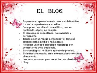 EL BLOG
   Es personal, aparentemente menos colaborativo.
   La entrada pertenece a su editor .
   Se supone que el texto es estático, una vez
    publicado, el post no cambia.
   El discurso es espontáneo, no revisable y
    permanente.
   Tiende a ser un “largo pergamino” el texto se
    extiende hacia arriba y hacia abajo.
   Presenta un modo discusión monólogo con
    comentarios de la audiencia.
   Es cronológico: lo último aparece lo primero.
   Es inmediato: escrito en el momento/escrito sobre
    el momento.
   Los enlaces sirven para conectar con el exterior del
    blog.
 