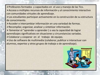 Profesores formados y capacitados en el uso y manejo de las Tics.
Acceso a múltiples recursos de información y al conocimiento interactivo
con comunidades virtuales de aprendizaje.
Los estudiantes participan activamente en la construcción de su estructura
de conocimiento.
Acceder e intercambiar información en una variedad de formas.
Recompilar, organizar, analizar y sintetizar información.
 fomentar el "aprender a aprender ( o sea la capacidad de lograr
aprendizajes significativos en situaciones y circunstancias variadas.
Colaborar y cooperar en el trabajo de equipo.
Uso de software de multimedia (colaborar, publicar e interactuar con
alumnos, expertos y otros grupos de trabajo o de aprendizaje).
 