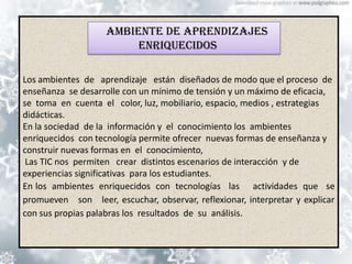 Ambiente de aprendizajes
                         enriquecidos

Los ambientes de aprendizaje están diseñados de modo que el proceso de
enseñanza se desarrolle con un mínimo de tensión y un máximo de eficacia,
se toma en cuenta el color, luz, mobiliario, espacio, medios , estrategias
didácticas.
En la sociedad de la información y el conocimiento los ambientes
enriquecidos con tecnología permite ofrecer nuevas formas de enseñanza y
construir nuevas formas en el conocimiento,
 Las TIC nos permiten crear distintos escenarios de interacción y de
experiencias significativas para los estudiantes.
En los ambientes enriquecidos con tecnologías las actividades que se
promueven son leer, escuchar, observar, reflexionar, interpretar y explicar
con sus propias palabras los resultados de su análisis.
 