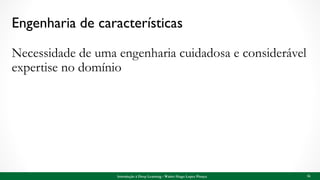 Engenharia de características
Necessidade de uma engenharia cuidadosa e considerável
expertise no domínio
16Introdução à Deep Learning - Walter Hugo Lopez Pinaya
 