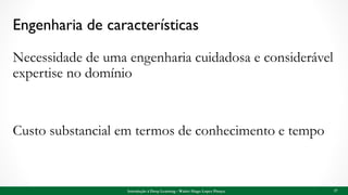 Engenharia de características
Necessidade de uma engenharia cuidadosa e considerável
expertise no domínio
Custo substancial em termos de conhecimento e tempo
17Introdução à Deep Learning - Walter Hugo Lopez Pinaya
 