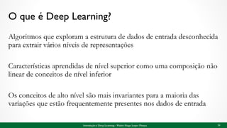 O que é Deep Learning?
Algoritmos que exploram a estrutura de dados de entrada desconhecida
para extrair vários níveis de representações
Características aprendidas de nível superior como uma composição não
linear de conceitos de nível inferior
Os conceitos de alto nível são mais invariantes para a maioria das
variações que estão frequentemente presentes nos dados de entrada
24Introdução à Deep Learning - Walter Hugo Lopez Pinaya
 
