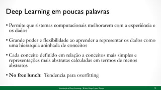 Deep Learning em poucas palavras
• Permite que sistemas computacionais melhorarem com a experiência e
os dados
• Grande poder e flexibilidade ao aprender a representar os dados como
uma hierarquia aninhada de conceitos
• Cada conceito definido em relação a conceitos mais simples e
representações mais abstratas calculadas em termos de menos
abstratos
• No free lunch: Tendencia para overfitting
56Introdução à Deep Learning - Walter Hugo Lopez Pinaya
 