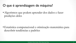 O que é aprendizagem de máquina?
•Algoritmos que podem aprender dos dados e fazer
predições deles
•Estatística computacional e otimização matemática para
descobrir tendências e padrões
6Introdução à Deep Learning - Walter Hugo Lopez Pinaya
 