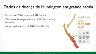 Dados da doença de Huntington em grande escala
• Dataset of 3500 structural MRI scans
• 2641 were from patients and 859 from healthy
controls
• Model architecture  DBN (50-50-100)
Introdução à Deep Learning - Walter Hugo Lopez Pinaya 62
 