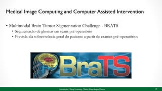 Medical Image Computing and Computer Assisted Intervention
• Multimodal Brain Tumor Segmentation Challenge - BRATS
• Segmentação de gliomas em scans pré operatório
• Previsão da sobrevivência geral do paciente a partir de exames pré-operatórios
Introdução à Deep Learning - Walter Hugo Lopez Pinaya 69
 