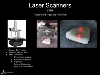 Laser Scanners
                                            CMM
                                  Coordinate Measure Machine




•   Range = 0 to ? meters
•   Accuracy = +/- .02 mm
•   Ideal Applications
      • Dimensional Analysis
      • Cad-based Inspection
      • Alignment
      • Reverse Engineering
      * Must fit in the machine
 