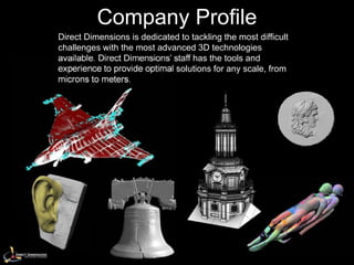 Company Profile
Direct Dimensions is dedicated to tackling the most difficult
challenges with the most advanced 3D technologies
available. Direct Dimensions’ staff has the tools and
experience to provide optimal solutions for any scale, from
microns to meters.
 