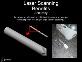 Laser Scanning
             Benefits
                     Accuracy
Anywhere from 5 microns (1/20 the thickness of an average
   sheet of paper) to 1 cm (for large volume scanning).
 