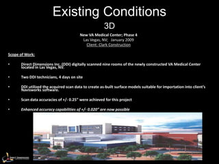 Existing Conditions
                                                      3D
                                        New VA Medical Center; Phase 4
                                         Las Vegas, NV; January 2009
                                           Client: Clark Construction

Scope of Work:

•     Direct Dimensions Inc. (DDI) digitally scanned nine rooms of the newly constructed VA Medical Center
      located in Las Vegas, NV.

•     Two DDI technicians, 4 days on site

•     DDI utilized the acquired scan data to create as-built surface models suitable for importation into client’s
      Navisworks software.

•     Scan data accuracies of +/- 0.25” were achieved for this project

•     Enhanced accuracy capabilities of +/- 0.020” are now possible
 