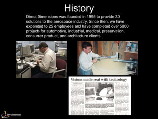 History
Direct Dimensions was founded in 1995 to provide 3D
solutions to the aerospace industry. Since then, we have
expanded to 25 employees and have completed over 5000
projects for automotive, industrial, medical, preservation,
consumer product, and architecture clients.
 