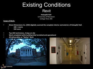 Existing Conditions
                                                    Revit
                                                 Holzapfel Hall
                                             University of Maryland
                                               College Park, MD
Scope of Work:

•      Direct Dimensions Inc. (DDI) digitally scanned the complete interior and exterior of Holzapfel Hall.
     •       100 + rooms
     •       334 scans

•     Two DDI technicians, 3 days on site
•     Work completed while building fully furnished and operational
•     All deliverables as “Native” Revit
 