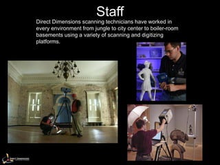 Staff
Direct Dimensions scanning technicians have worked in
every environment from jungle to city center to boiler-room
basements using a variety of scanning and digitizing
platforms.
 