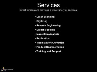 Services
Direct Dimensions provides a wide variety of services:

              • Laser Scanning
              • Digitizing
              • Reverse Engineering
              • Digital Modeling
              • Inspection/Analysis
              • Replication
              • Visualization/Animation
              • Product Representation
              • Training and Support
 