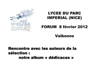 LYCEE DU PARC
                  IMPERIAL (NICE)

               FORUM 8 février 2012

                     Valbonne


Rencontre avec les auteurs de la
sélection :
     notre album « dédicaces »
 