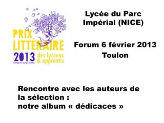Lycée du Parc
               Impérial (NICE)


             Forum 6 février 2013
                   Toulon



Rencontre avec les auteurs de
la sélection :
notre album « dédicaces »
 