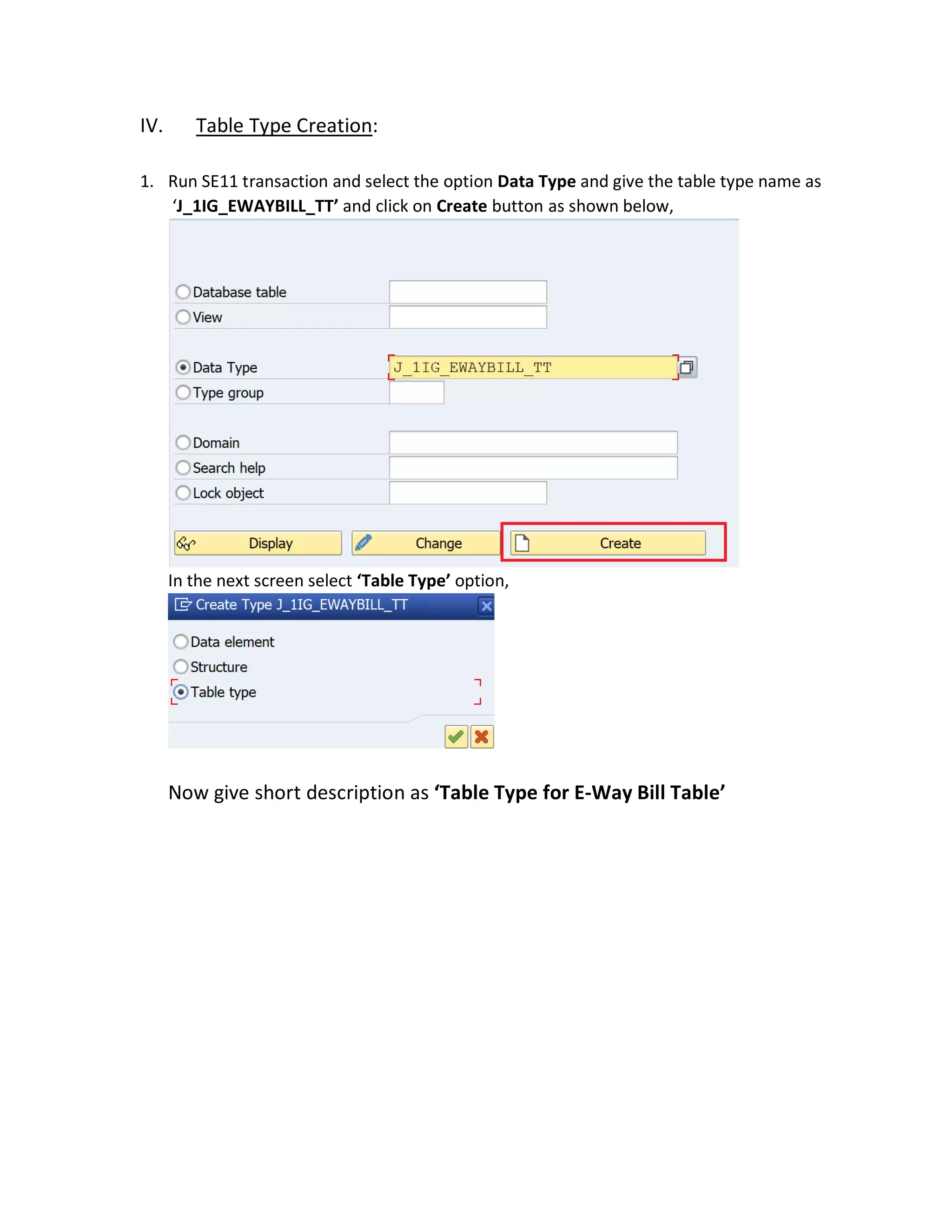 IV. Table Type Creation:
1. Run SE11 transaction and select the option Data Type and give the table type name as
‘J_1IG_EWAYBILL_TT’ and click on Create button as shown below,
In the next screen select ‘Table Type’ option,
Now give short description as ‘Table Type for E-Way Bill Table’
 
