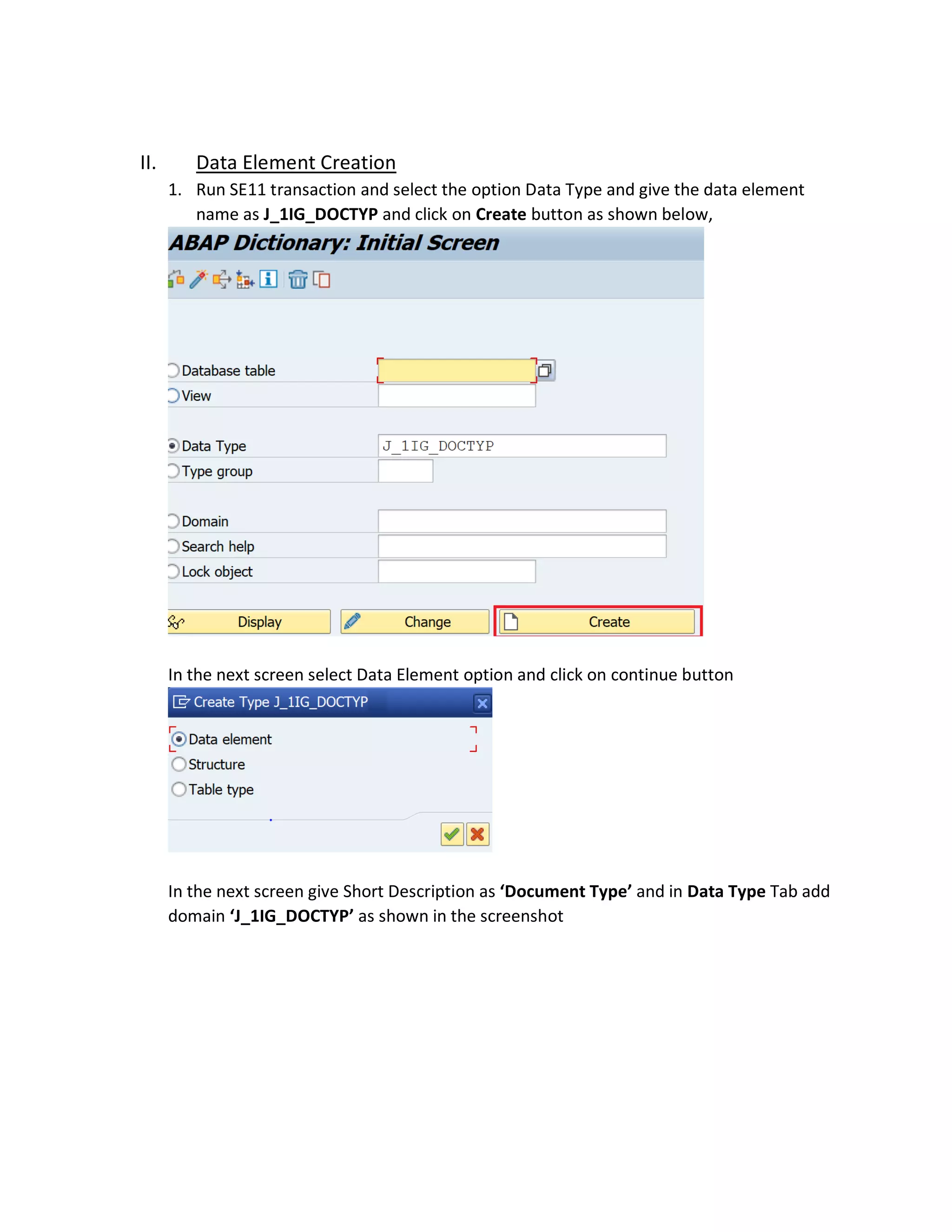 II. Data Element Creation
1. Run SE11 transaction and select the option Data Type and give the data element
name as J_1IG_DOCTYP and click on Create button as shown below,
In the next screen select Data Element option and click on continue button
In the next screen give Short Description as ‘Document Type’ and in Data Type Tab add
domain ‘J_1IG_DOCTYP’ as shown in the screenshot
 