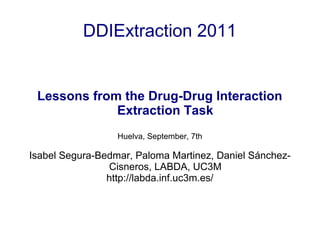 DDIExtraction 2011
Lessons from the Drug-Drug Interaction
Extraction Task
Huelva, September, 7th
Isabel Segura-Bedmar, Paloma Martinez, Daniel Sánchez-
Cisneros, LABDA, UC3M
http://labda.inf.uc3m.es/
 