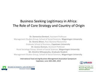 Business Seeking Legitimacy in Africa:
The Role of Core Strategy and Country of Origin
Dr. Domenico Dentoni, Assistant Professor
Management Studies Group, School of Social Sciences, Wageningen University
Dr. Verena Bitzer, Post-Doctoral Researcher
Graduate School of Business, Capetown University
Dr. Jessica Duncan, Assistant Professor
Rural Sociology Group, School of Social Sciences, Wageningen University
Mr. Dimitris Mitsopoulos, Graduate Student
Management Studies Group, School of Social Sciences, Wageningen University
International Food and Agribusiness Management Association Symposium
Capetown, June 16th-20th, 2014
 