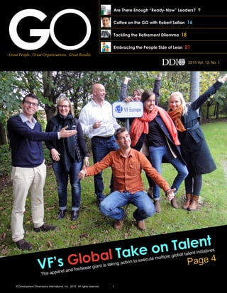 Great People. Great Organizations. Great Results.
2015 Vol. 13, No. 1
Embracing the People Side of Lean 21
Tackling the Retirement Dilemma 18
VF’s Global Take on Talent
The apparel and footwear giant is taking action to execute multiple global talent initiatives.
Page 4
Are There Enough “Ready-Now” Leaders? 9
Coffee on the GO with Robert Saﬁan 16
© Development Dimensions International, Inc., 2015. All rights reserved. 1
 