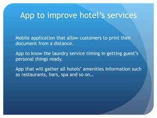 App to improve hotel’s services Mobile application that allow customers to print their document from a distance. App to know the laundry service timing in getting guest’s personal things ready. App that will gather all hotels’ amenities information such as restaurants, bars, spa and so on…  