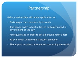 Partnership Make a partnership with some application as: Parisbouger.com: provide city’s events Taxi app in order to book a taxi as customers need in any moment of the day Foursquare app in order to get all around hotel’s host Ratp in order to have the transport schedule The airport to collect information concerning the traffic  