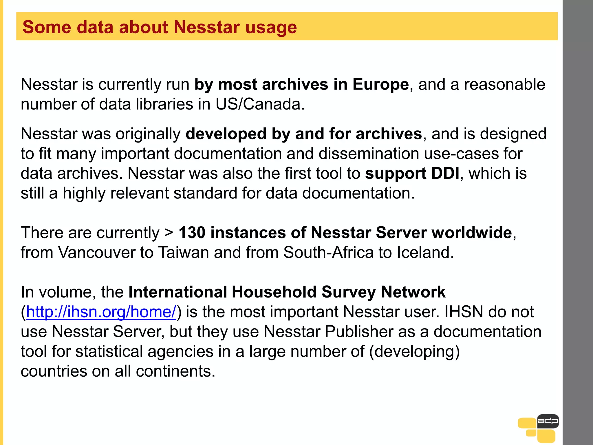 Some data about Nesstar usage
Nesstar is currently run by most archives in Europe, and a reasonable
number of data libraries in US/Canada.
Nesstar was originally developed by and for archives, and is designed
to fit many important documentation and dissemination use-cases for
data archives. Nesstar was also the first tool to support DDI, which is
still a highly relevant standard for data documentation.
There are currently > 130 instances of Nesstar Server worldwide,
from Vancouver to Taiwan and from South-Africa to Iceland.
In volume, the International Household Survey Network
(http://ihsn.org/home/) is the most important Nesstar user. IHSN do not
use Nesstar Server, but they use Nesstar Publisher as a documentation
tool for statistical agencies in a large number of (developing)
countries on all continents.
 