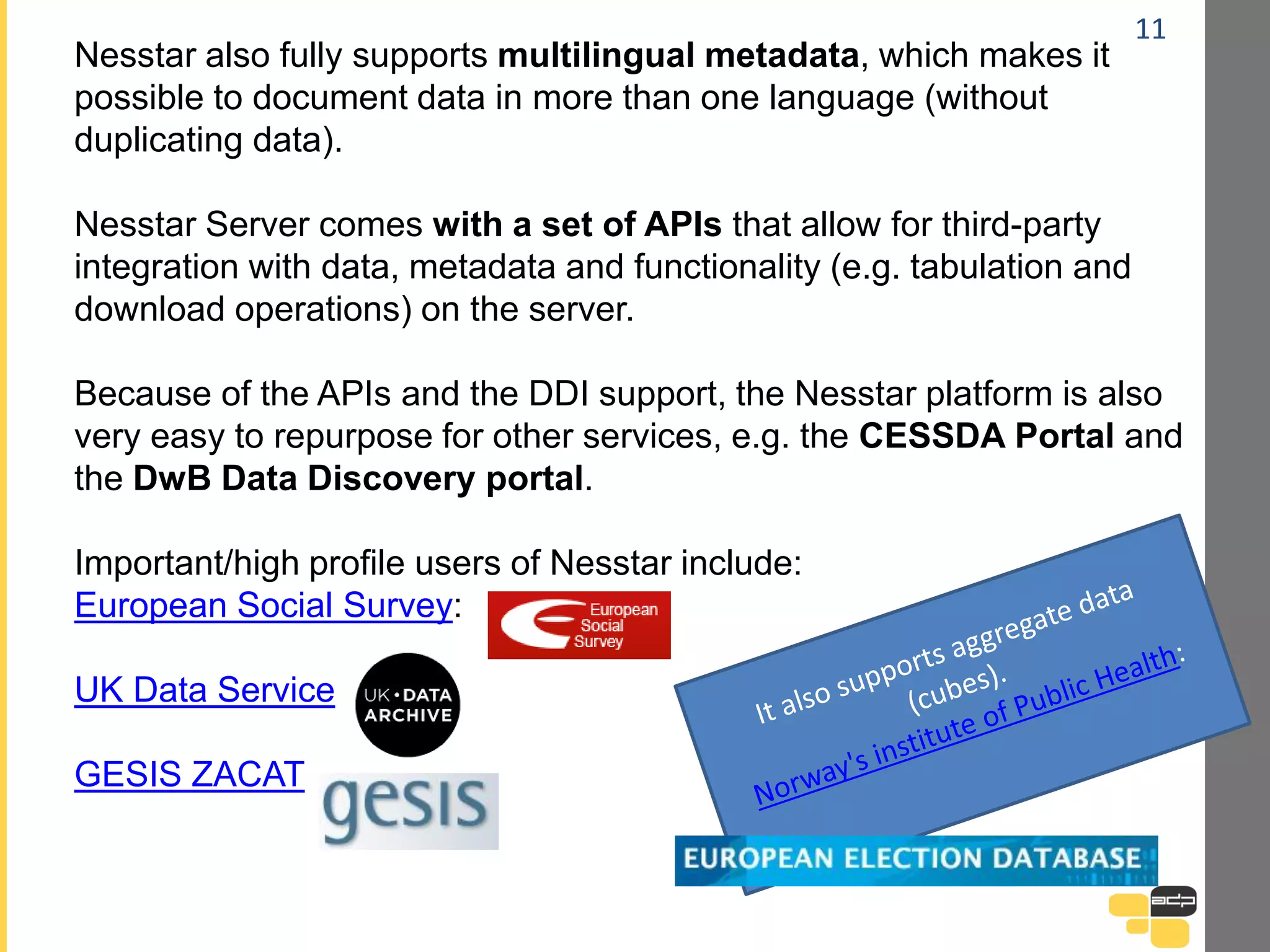 11
Nesstar also fully supports multilingual metadata, which makes it
possible to document data in more than one language (without
duplicating data).
Nesstar Server comes with a set of APIs that allow for third-party
integration with data, metadata and functionality (e.g. tabulation and
download operations) on the server.
Because of the APIs and the DDI support, the Nesstar platform is also
very easy to repurpose for other services, e.g. the CESSDA Portal and
the DwB Data Discovery portal.
Important/high profile users of Nesstar include:
European Social Survey:
UK Data Service
GESIS ZACAT
 