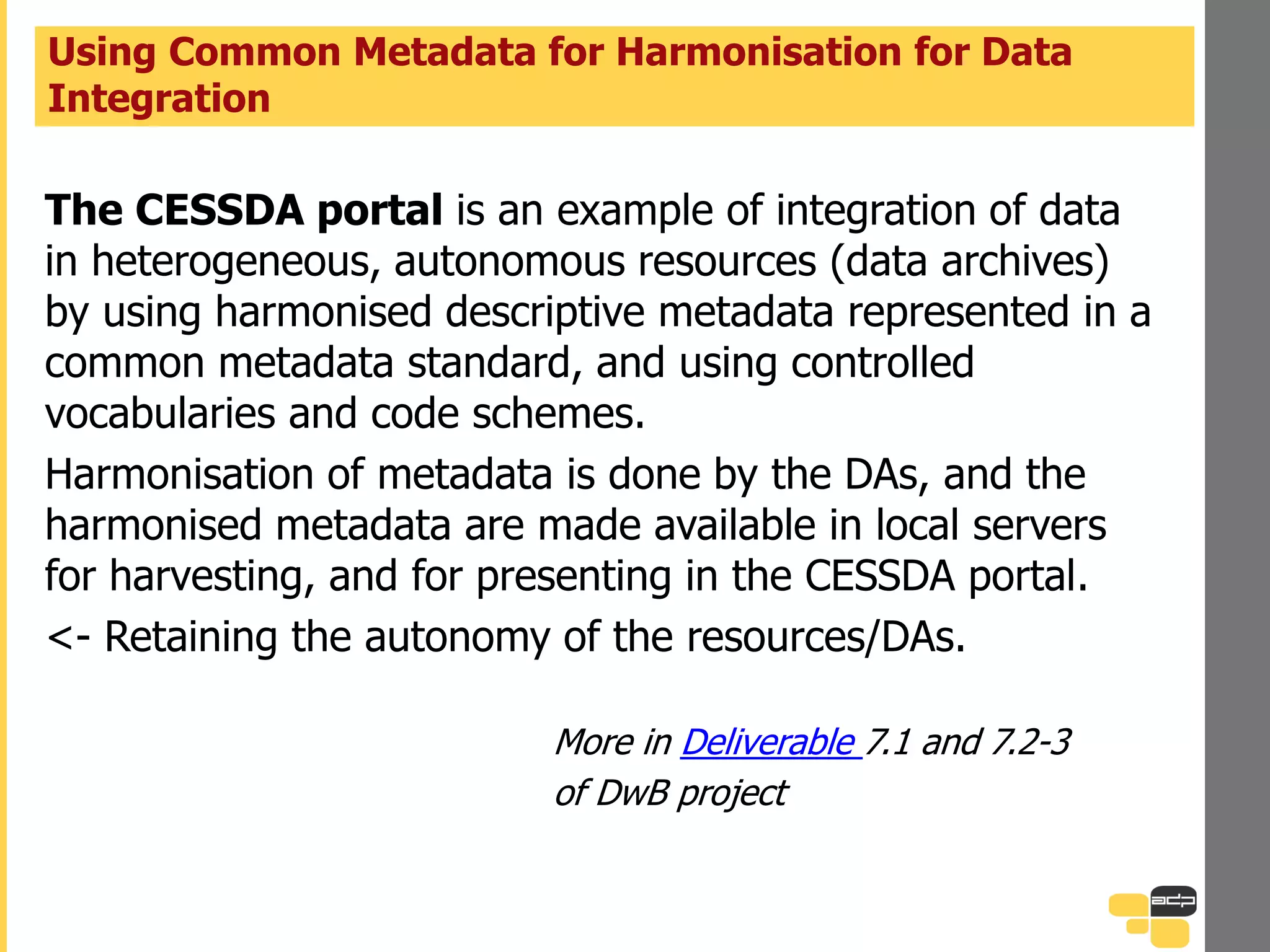 The CESSDA portal is an example of integration of data
in heterogeneous, autonomous resources (data archives)
by using harmonised descriptive metadata represented in a
common metadata standard, and using controlled
vocabularies and code schemes.
Harmonisation of metadata is done by the DAs, and the
harmonised metadata are made available in local servers
for harvesting, and for presenting in the CESSDA portal.
<- Retaining the autonomy of the resources/DAs.
More in Deliverable 7.1 and 7.2-3
of DwB project
Using Common Metadata for Harmonisation for Data
Integration
 