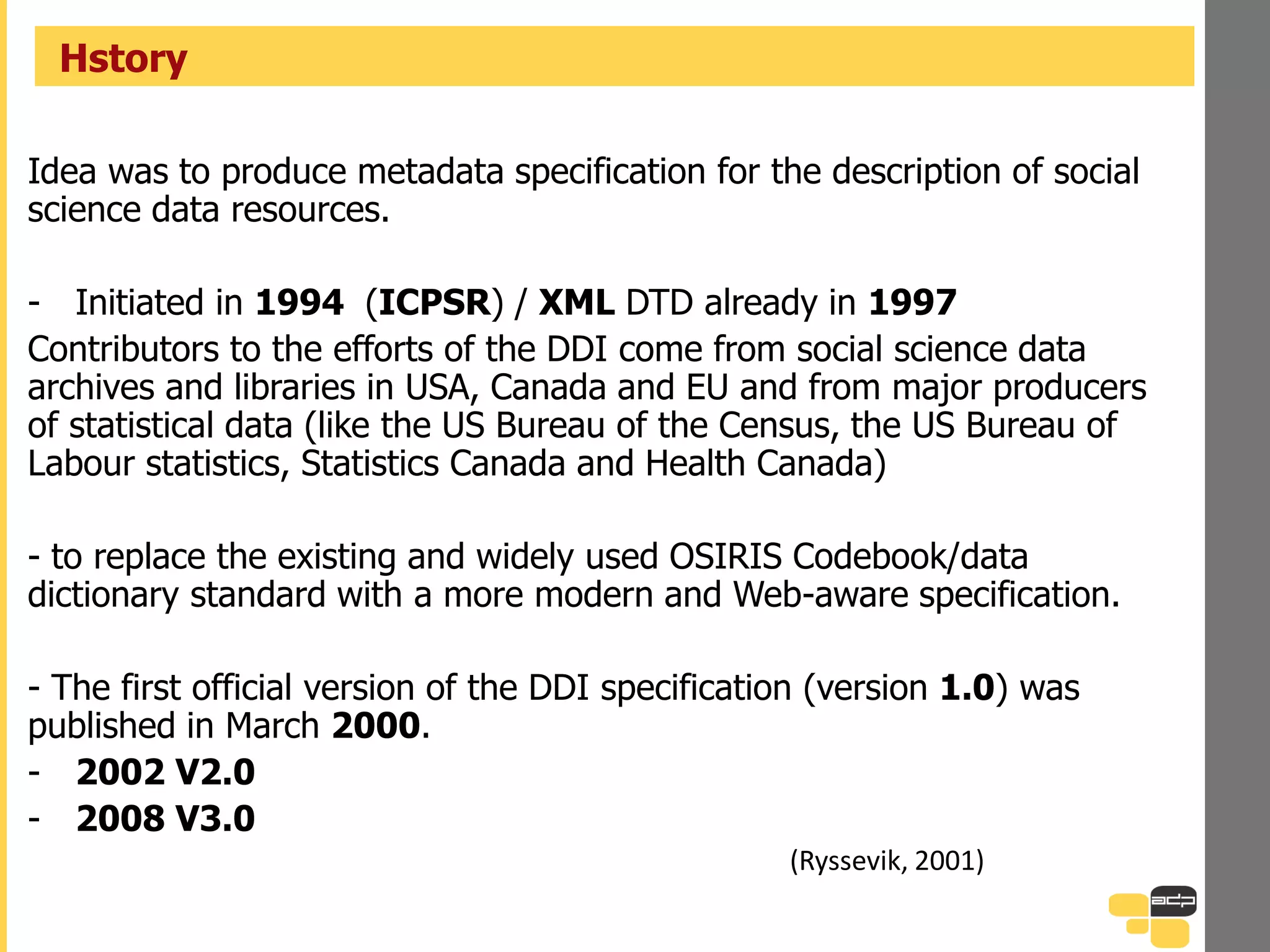Idea was to produce metadata specification for the description of social
science data resources.
- Initiated in 1994 (ICPSR) / XML DTD already in 1997
Contributors to the efforts of the DDI come from social science data
archives and libraries in USA, Canada and EU and from major producers
of statistical data (like the US Bureau of the Census, the US Bureau of
Labour statistics, Statistics Canada and Health Canada)
- to replace the existing and widely used OSIRIS Codebook/data
dictionary standard with a more modern and Web-aware specification.
- The first official version of the DDI specification (version 1.0) was
published in March 2000.
- 2002 V2.0
- 2008 V3.0
(Ryssevik, 2001)
Hstory
 