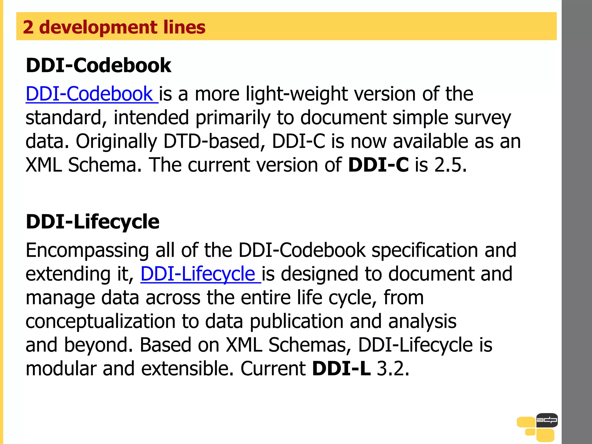DDI-Codebook
DDI-Codebook is a more light-weight version of the
standard, intended primarily to document simple survey
data. Originally DTD-based, DDI-C is now available as an
XML Schema. The current version of DDI-C is 2.5.
DDI-Lifecycle
Encompassing all of the DDI-Codebook specification and
extending it, DDI-Lifecycle is designed to document and
manage data across the entire life cycle, from
conceptualization to data publication and analysis
and beyond. Based on XML Schemas, DDI-Lifecycle is
modular and extensible. Current DDI-L 3.2.
2 development lines
 