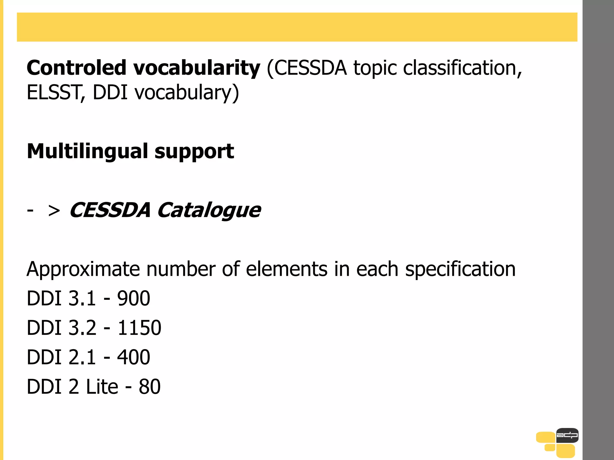 Controled vocabularity (CESSDA topic classification,
ELSST, DDI vocabulary)
Multilingual support
- > CESSDA Catalogue
Approximate number of elements in each specification
DDI 3.1 - 900
DDI 3.2 - 1150
DDI 2.1 - 400
DDI 2 Lite - 80
 