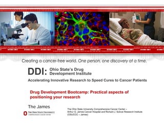 DDI: Ohio State’s Drug
Development Institute
Accelerating Innovative Research to Speed Cures to Cancer Patients
The Ohio State University Comprehensive Cancer Center –
Arthur G. James Cancer Hospital and Richard J. Solove Research Institute
(OSUCCC – James)
Drug Development Bootcamp: Practical aspects of
positioning your research
 