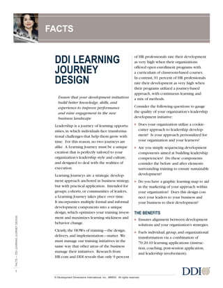 DDI LEARNING
JOURNEY
DESIGN
Ensure that your development initiatives
build better knowledge, skills, and
experience to improve performance
and raise engagement in the new
business landscape
Leadership is a journey of learning opportu-
nities, in which individuals face transforma-
tional challenges that help them grow with
time. For this reason, no two journeys are
alike. A Learning Journey must be a unique
creation that is perfectly tailored to your
organization’s leadership style and culture,
and designed to deal with the realities of
execution.
Learning Journeys are a strategic develop-
ment approach anchored in business strategy,
but with practical application. Intended for
groups, cohorts, or communities of leaders,
a Learning Journey takes place over time.
It incorporates multiple formal and informal
development components into a unique
design, which optimizes your training invest-
ment and maximizes learning stickiness and
behavior change.
Clearly, the HOWs of training—the design,
delivery, and implementation—matter. We
must manage our training initiatives in the
same way that other areas of the business
manage their initiatives. Research from
HR.com and DDI reveals that only 9 percent
of HR professionals rate their development
as very high when their organizations
offered open enrollment programs with
a curriculum of classroom-based courses.
In contrast, 91 percent of HR professionals
rate their development as very high when
their programs utilized a journey-based
approach, with continuous learning and
a mix of methods.
Consider the following questions to gauge
the quality of your organization’s leadership
development initiative:
> Does your organization utilize a cookie-
cutter approach to leadership develop-
ment? Is your approach personalized for
your organization and your learners?
> Are you simply sequencing development
components aimed at building leadership
competencies? Do these components
consider the before and after elements
surrounding training to ensure sustainable
development?
> Do you have a graphic learning map to aid
in the marketing of your approach within
your organization? Does this design con-
nect your leaders to your business and
your business to their development?
THE BENEFITS
> Ensures alignment between development
solutions and your organization’s strategies.
> Fuels individual, group, and organizational
transformation via a combination of
70:20:10 learning applications (instruc-
tion, coaching, post-session application,
and leadership involvement).
FACTS—DDILEARNINGJOURNEYDESIGN
1
FACTS
© Development Dimensions International, Inc., MMXIII. All rights reserved.
 