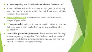  Is there anything else I need to know about a D-dimer test?
 If your D-dimer test results were not normal, your provider may
order one or more imaging tests to find out if you have a clotting
disorder. These include:
 Doppler ultrasound, a test that uses sound waves to create
images of your veins.
 CT angiography. In this test, you are injected with a special dye
that helps your blood vessels show up on a special type of x-
ray machine.
 Ventilation-perfusion (V/Q) scan. These are two tests that may
be done separately or together. They both use small amounts of
radioactive substances to help a scanning machine see how well
air and blood move through your lungs.

 