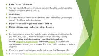  Risks Factors D-dimertest
 You may have slight pain or bruising at the spot where the needlewas put in,
but most symptoms go away quickly.
 results mean
 If your results show low or normal D-dimer levels in the blood, it means you
probablydon't have a clottingdisorder.
 If your results show higher than normal levels of
 D-dimer, it may mean you have a clotting disorder.

 But it cannot show where the clot is located or what type of clottingdisorder
you have. Also, high D-dimer levels are not always caused by clotting
problems. Other conditionsthat can cause high D-dimerlevels
includepregnancy, heart disease, and recent surgery. If your D-dimer
results were not normal, your provider will probablyorder more tests to make a
diagnosis.
 If you have questionsabout your results, talk to your health care provider.
 Learn more about laboratorytests, reference ranges, and understandingresults.
 